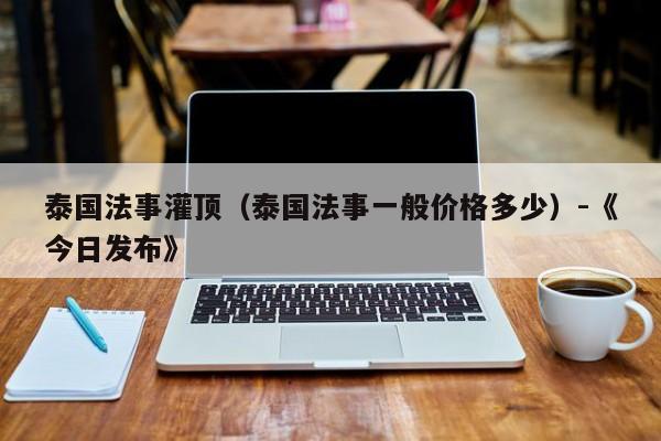 泰国法事灌顶(泰国法事一般价格多少)-《今日发布》